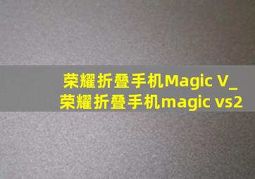 荣耀折叠手机Magic V_荣耀折叠手机magic vs2